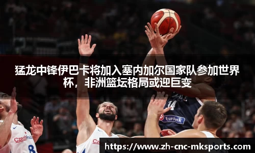 猛龙中锋伊巴卡将加入塞内加尔国家队参加世界杯，非洲篮坛格局或迎巨变