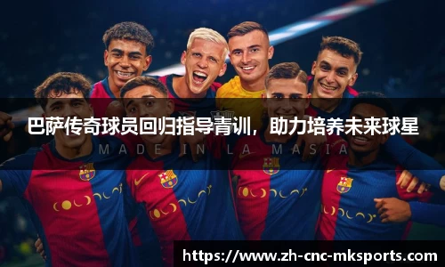 巴萨传奇球员回归指导青训，助力培养未来球星