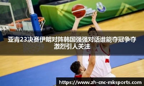 亚青23决赛伊朗对阵韩国强强对话谁能夺冠争夺激烈引人关注