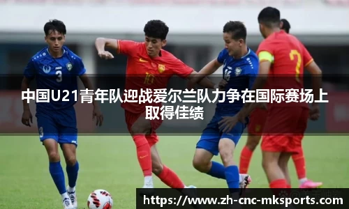 中国U21青年队迎战爱尔兰队力争在国际赛场上取得佳绩