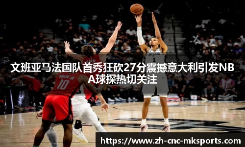 文班亚马法国队首秀狂砍27分震撼意大利引发NBA球探热切关注