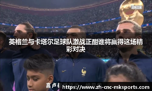 英格兰与卡塔尔足球队激战正酣谁将赢得这场精彩对决