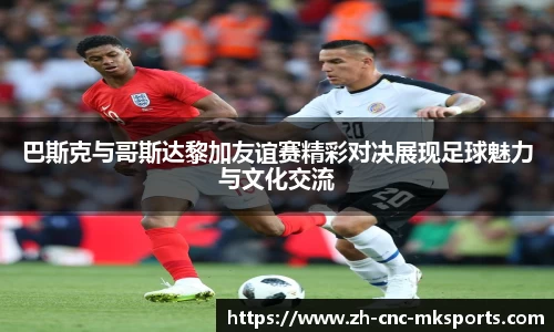 巴斯克与哥斯达黎加友谊赛精彩对决展现足球魅力与文化交流